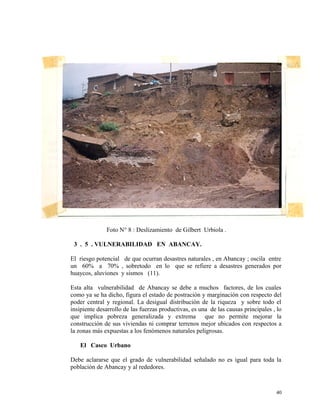 Foto N° 8 : Deslizamiento de Gilbert Urbiola .
3 . 5 . VULNERABILIDAD EN ABANCAY.
El riesgo potencial de que ocurran desastres naturales , en Abancay ; oscila entre
un 60% a 70% , sobretodo en lo que se refiere a desastres generados por
huaycos, aluviones y sismos (11).
Esta alta vulnerabilidad de Abancay se debe a muchos factores, de los cuales
como ya se ha dicho, figura el estado de postración y marginación con respecto del
poder central y regional. La desigual distribución de la riqueza y sobre todo el
insipiente desarrollo de las fuerzas productivas, es una de las causas principales , lo
que implica pobreza generalizada y extrema que no permite mejorar la
construcción de sus viviendas ni comprar terrenos mejor ubicados con respectos a
la zonas más expuestas a los fenómenos naturales peligrosas.
El Casco Urbano
Debe aclararse que el grado de vulnerabilidad señalado no es igual para toda la
población de Abancay y al rededores.
40
 