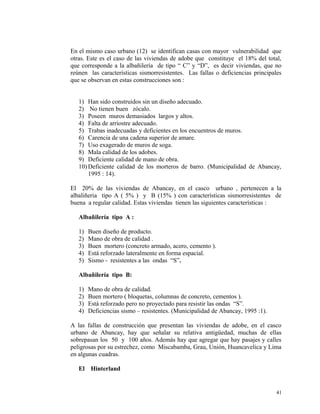 En el mismo caso urbano (12) se identifican casas con mayor vulnerabilidad que
otras. Este es el caso de las viviendas de adobe que constituye el 18% del total,
que corresponde a la albañilería de tipo “ C” y “D”, es decir viviendas, que no
reúnen las características sismorresistentes. Las fallas o deficiencias principales
que se observan en estas construcciones son :
1) Han sido construidos sin un diseño adecuado.
2) No tienen buen zócalo.
3) Poseen muros demasiados largos y altos.
4) Falta de arriostre adecuado.
5) Trabas inadecuadas y deficientes en los encuentros de muros.
6) Carencia de una cadena superior de amare.
7) Uso exagerado de muros de soga.
8) Mala calidad de los adobes.
9) Deficiente calidad de mano de obra.
10) Deficiente calidad de los morteros de barro. (Municipalidad de Abancay,
1995 : 14).
El 20% de las viviendas de Abancay, en el casco urbano , pertenecen a la
albaliñeria tipo A ( 5% ) y B (15% ) con características sismorresistentes de
buena a regular calidad. Estas viviendas tienen las siguientes características :
Albañilería tipo A :
1) Buen diseño de producto.
2) Mano de obra de calidad .
3) Buen mortero (concreto armado, acero, cemento ).
4) Está reforzado lateralmente en forma espacial.
5) Sismo - resistentes a las ondas “S”.
Albañilería tipo B:
1) Mano de obra de calidad.
2) Buen mortero ( bloquetas, columnas de concreto, cementos ).
3) Está reforzado pero no proyectado para resistir las ondas “S”.
4) Deficiencias sismo – resistentes. (Municipalidad de Abancay, 1995 :1).
A las fallas de construcción que presentan las viviendas de adobe, en el casco
urbano de Abancay, hay que señalar su relativa antigüedad, muchas de ellas
sobrepasan los 50 y 100 años. Además hay que agregar que hay pasajes y calles
peligrosas por su estrechez, como Miscabamba, Grau, Unión, Huancavelica y Lima
en algunas cuadras.
El Hinterland
41
 