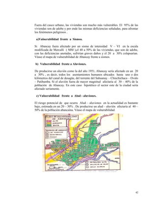 Fuera del casco urbano, las viviendas son mucho más vulnerables. El 95% de las
viviendas son de adobe y por ende las mismas deficiencias señaladas, para afrontar
los fenómenos peligrosos .
a)Vulnerabilidad frente a Sismos.
Si Abancay fuera afectado por un sismo de intensidad V – VI en la escala
modificada de Mercalli ( MM ),el 40 a 50% de las viviendas, que son de adobe,
con las deficiencias anotadas, sufrirían graves daños y el 20 a 30% colapsarían.
Véase el mapa de vulnerabilidad de Abancay frente a sismos.
b) Vulnerabilidad frente a Aluviones.
De producirse un aluvión como la del año 1951, Abancay sería afectado en un 20
a 30% , es decir, todos los asentamientos humanos ubicados hasta uno o dos
kilómetros del canal de desagüe, del torrente del Sahuanay – Chinchichaca – Ovalo
– Patibamba. Si el aluvión fuera de mayor magnitud afectaría al 30 – 40% de la
población de Abancay. En este caso hipotético el sector oste de la ciudad seria
afectado seriamente.
c) Vulnerabilidad frente a Alud - aluviones.
El riesgo potencial de que ocurra Alud – aluviones en la actualidad es bastante
bajo, estimada en un 20 – 30% . De producirse un alud – aluvión afectaría al 40 –
50% de la población abancaína. Véase el mapa de vulnerabilidad.
42
 