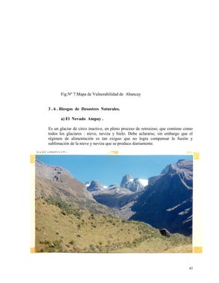 Fig.Nº 7:Mapa de Vulnerabilidad de Abancay
3 . 6 . Riesgos de Desastres Naturales.
a) El Nevado Ampay .
Es un glaciar de circo inactivo, en pleno proceso de retroceso, que contiene como
todos los glaciares : nieve, neviza y hielo. Debe aclararse, sin embargo que el
régimen de alimentación es tan exiguo que no logra compensar la fusión y
sublimación de la nieve y neviza que se produce diariamente.
43
 