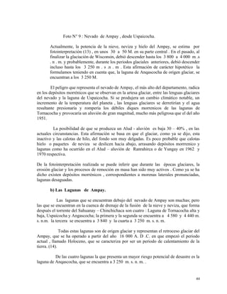 Foto N° 9 : Nevado de Ampay , desde Uspaicocha.
Actualmente, la potencia de la nieve, neviza y hielo del Ampay, se estima por
fotointerpretación (13) , en unos 30 a 50 M. en su parte central . En el pasado, al
finalizar la glaciación de Wisconsin, debió descender hasta los 3 800 a 4 000 m .s
. n . m. y probablemente, durante los periodos glaciales anteriores, debió descender
incluso hasta los 3 250 m . s .n . m . Esta afirmación de carácter hipotético la
formulamos teniendo en cuenta que, la laguna de Anqascocha de origen glaciar, se
encuentran a los 3 250 M.
El peligro que representa el nevado de Ampay, el más alto del departamento, radica
en los depósitos morrénicos que se observan en la artesa glaciar, entre las lenguas glaciares
del nevado y la laguna de Uspaicocha. Si se produjera un cambio climático notable, un
incremento de la temperatura del planeta , las lenguas glaciares se derretirían y el agua
resultante presionaría y rompería los débiles diques morrenicos de las lagunas de
Tornacocha y provocaría un aluvión de gran magnitud, mucho más peligrosa que el del año
1951.
La posibilidad de que se produzca un Alud - aluvión es baja 30 – 40% , en las
actuales circunstancias. Esta afirmación se basa en que el glaciar, como ya se dijo, esta
inactivo y las calotas de hilo, del fondo son muy delgadas. Es poco probable que calotas
hielo o paquetes de neviza se deslicen hacia abajo, arrasando depósitos morrrenico y
lagunas como ha ocurrido en el Alud – aluvión de Ranrahirca o de Yungay en 1962 y
1970 respectiva.
De la fotointerpretación realizada se puede inferir que durante las épocas glaciares, la
erosión glaciar y los procesos de remoción en masa han sido muy activos . Como ya se ha
dicho existen depósitos morrénicos , correspondientes a morenas laterales pronunciadas,
lagunas desaguadas.
b) Las Lagunas de Ampay.
Las lagunas que se encuentran debajo del nevado de Ampay son muchas; pero
las que se encuentran en la cuenca de drenaje de la fusión de la nieve y neviza, que forma
después el torrente del Sahuanay – Chinchichaca son cuatro : Laguna de Tornacocha alta y
baja, Uspaicocha y Angascocha; la primera y la segunda se encuentra a 4 580 y 4 440 m.
s. n.m. la tercera se encuentra a 3 840 y la cuarta a 3 250 m. s. n. m.
Todas estas lagunas son de origen glaciar y representan el retroceso glaciar del
Ampay, que se ha operado a partir del año 16 000 A. D .C. en que empezó el periodo
actual , llamado Holoceno, que se caracteriza por ser un periodo de calentamiento de la
tierra. (14).
De las cuatro lagunas la que presenta un mayor riesgo potencial de desastre es la
laguna de Anqascocha, que se encuentra a 3 250 m. s. n. m. .
44
 