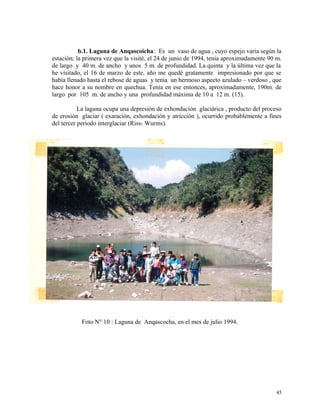 b.1. Laguna de Anqascoicha: Es un vaso de agua , cuyo espejo varia según la
estación; la primera vez que la visité, el 24 de junio de 1994, tenia aproximadamente 90 m.
de largo y 40 m. de ancho y unos 5 m. de profundidad. La quinta y la última vez que la
he visitado, el 16 de marzo de este, año me quedé gratamente impresionado por que se
había llenado hasta el rebose de aguas y tenia un hermoso aspecto azulado – verdoso , que
hace honor a su nombre en quechua. Tenía en ese entonces, aproximadamente, 190m. de
largo por 105 m. de ancho y una profundidad máxima de 10 a 12 m. (15).
La laguna ocupa una depresión de exhondación glaciárica , producto del proceso
de erosión glaciar ( exaración, exhondación y atricción ), ocurrido probablemente a fines
del tercer periodo interglaciar (Riss- Wurms).
Foto N° 10 : Laguna de Anqascocha, en el mes de julio 1994.
45
 