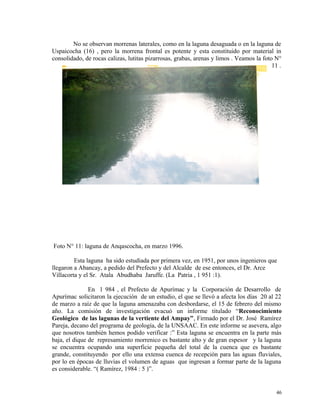 No se observan morrenas laterales, como en la laguna desaguada o en la laguna de
Uspaicocha (16) , pero la morrena frontal es potente y esta constituido por material in
consolidado, de rocas calizas, lutitas pizarrosas, grabas, arenas y limos . Veamos la foto N°
11 .
Foto N° 11: laguna de Anqascocha, en marzo 1996.
Esta laguna ha sido estudiada por primera vez, en 1951, por unos ingenieros que
llegaron a Abancay, a pedido del Prefecto y del Alcalde de ese entonces, el Dr. Arce
Villacorta y el Sr. Atala Abudhaba Jaruffe. (La Patria , 1 951 :1).
En 1 984 , el Prefecto de Apurímac y la Corporación de Desarrollo de
Apurímac solicitaron la ejecución de un estudio, el que se llevó a afecta los días 20 al 22
de marzo a raíz de que la laguna amenazaba con desbordarse, el 15 de febrero del mismo
año. La comisión de investigación evacuó un informe titulado “Reconocimiento
Geológico de las lagunas de la vertiente del Ampay”, Firmado por el Dr. José Ramírez
Pareja, decano del programa de geología, de la UNSAAC. En este informe se asevera, algo
que nosotros también hemos podido verificar :” Esta laguna se encuentra en la parte más
baja, el dique de represamiento morrenico es bastante alto y de gran espesor y la laguna
se encuentra ocupando una superficie pequeña del total de la cuenca que es bastante
grande, constituyendo por ello una extensa cuenca de recepción para las aguas fluviales,
por lo en épocas de lluvias el volumen de aguas que ingresan a formar parte de la laguna
es considerable. “( Ramírez, 1984 : 5 )”.
46
 