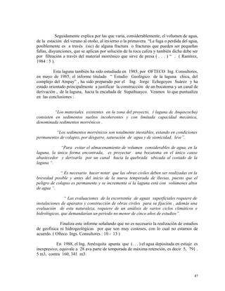 Seguidamente explica por las que varia, considerablemente, el volumen de agua,
de la estación del verano al otoño, al invierno o la primavera. “La fuga o perdida del agua,
posiblemente es a través (sic) de alguna fractura o fracturas que pueden ser pequeñas
fallas, disyunciones, que se aplican por solución de la roca caliza y también dicha debe ser
por filtración a través del material morrénico que sirve de presa ( . . . ) “ . ( Ramírez,
1984 : 5 ).
Esta laguna también ha sido estudiada en 1985, por OFTECO Ing. Consultores,
en mayo de 1985; el informe titulado “ Estudio Geológico de la laguna chica, del
complejo del Ampay” , ha sido preparado por el Ing. Jorge Echegoyen Suárez y ha
estado orientado principalmente a justificar la construcción de un bocatoma y un canal de
derivación , de la laguna, hacia la encañada de Supaihuayco. Veamos lo que puntualiza
en las conclusiones :
“Los materiales existentes en la zona del proyecto, ( laguna de Anqascocha)
consisten en sedimentos sueltos incoherentes y con limitada capacidad mecánica,
denominada sedimentos morrénicos .
“Los sedimentos morrénicos son totalmente inestables, estando en condiciones
permanentes de colapso, por desgarre, saturación de agua y de sismicidad, leve”.
“Para evitar el almacenamiento de volumen considerables de agua, en la
laguna, la única forma encontrada, es proyectar una bocatoma en el único cause
abastecedor y derivarla por un canal hacia la quebrada ubicada al costado de la
laguna “.
“ Es necesario hacer notar que las obras civiles deben ser realizadas en la
brevedad posible y antes del inicio de la nueva temporada de lluvias, puesto que el
peligro de colapso es permanente y se incrementa si la laguna está con volúmenes altos
de agua “.
“ Las evaluaciones de la escorrentía de aguas superficiales requiere de
instalaciones de aparatos y construcción de obras civiles para su fijación , además una
evaluación de esta naturaleza, requiere de un análisis de varios ciclos climáticos e
hidrológicos, que demandarían un periodo no menor de cinco años de estudios”.
Finaliza este informe señalando que no es necesario la realización de estudios
de geofísica ni hidrogeológicas por que son muy costosos, con lo cual no estamos de
acuerdo. ( Ofteco Ings. Consultores : 10 - 13 )
En 1988, el Ing. Amézquita apunta que (. . . ) el agua depositada en estiaje es
inexpresivo; equivale a 28 ava parte de temporada de máxima retención, es decir 5, 791 .
5 m3, contra 160, 341 m3.
47
 