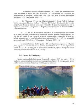 La capacidad del vaso fue rebajado hasta 125, 723m3, con la apertura de un
canal aliviadero en ribera sur; esta lo realizó la Corporación de Desarrollo del
Departamento de Apurímac (CORDESA ), en 1986 – 87, a fin de evitar desembalses
repentinos (. . . ) “ (Amézquita, 1988 : 3 ) .
En Febrero de 1994, el Ing. Alberto Amézquita y el Arq. Profirió Enríquez
Sotelo, prepararon el informe titulado : “ Informe del Control Geodinámico del Nevado
Ampay”, en el que se precisan los riesgos potenciales de desastre, relacionados con la
laguna de Anqascocha y las grietas de desgarre, que se produjeron en el verano de 1986.
Textualmente dice :
“ ( . . . ) El 15 . 02 . 94 se observó que el nivel de las aguas estaban por encima
de su limite máximo, lo que ha su vez implica un volumen máximo estimado en más de
100 000 m3, estado lo que expone a riesgo de variada índole ; esa fecha el agua de
rebose escapaba por el canal aliviadero construido también en 1987, con un caudal
aproximado de 0. 500 m3 / seg. “( Amézquita – Enríquez, 1994 : 1 ).
En las conclusiones finales apunta : El vaso laguna de Anqascocha o laguna
chica, soporta su volumen máximo de líquidos, observándose al 15 . 02 . 94 ingresar un
caudal de 43 . 0 Lts. /seg, por el único cauce superficial, fugando ellas por el canal
aliviadero, con un caudal mayor de 40 Lts / seg.”
b.2 . Laguna de Uspaicocha :
Ha sido poco estudiada hasta ahora. Nosotros la visitamos el 27 de mayo 1 995 y
quedamos gratamente impresionados por su magnitud, el color de sus aguas, así como
por las enormes morrenas laterales y frontales, que la contienen
48
 