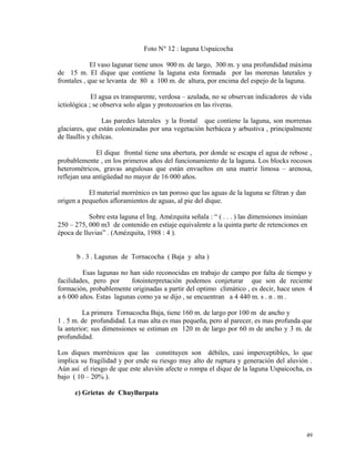 Foto N° 12 : laguna Uspaicocha
El vaso lagunar tiene unos 900 m. de largo, 300 m. y una profundidad máxima
de 15 m. El dique que contiene la laguna esta formada por las morenas laterales y
frontales , que se levanta de 80 a 100 m. de altura, por encima del espejo de la laguna.
El agua es transparente, verdosa – azulada, no se observan indicadores de vida
ictiológica ; se observa solo algas y protozoarios en las riveras.
Las paredes laterales y la frontal que contiene la laguna, son morrenas
glaciares, que están colonizadas por una vegetación herbácea y arbustiva , principalmente
de llaullis y chilcas.
El dique frontal tiene una abertura, por donde se escapa el agua de rebose ,
probablemente , en los primeros años del funcionamiento de la laguna. Los blocks rocosos
heterométricos, gravas angulosas que están envueltos en una matriz limosa – arenosa,
reflejan una antigüedad no mayor de 16 000 años.
El material morrénico es tan poroso que las aguas de la laguna se filtran y dan
origen a pequeños afloramientos de aguas, al pie del dique.
Sobre esta laguna el Ing. Amézquita señala : “ ( . . . ) las dimensiones insinúan
250 – 275, 000 m3 de contenido en estiaje equivalente a la quinta parte de retenciones en
época de lluvias” . (Amézquita, 1988 : 4 ).
b . 3 . Lagunas de Tornacocha ( Baja y alta )
Esas lagunas no han sido reconocidas en trabajo de campo por falta de tiempo y
facilidades, pero por fotointerpretación podemos conjeturar que son de reciente
formación, probablemente originadas a partir del optimo climático , es decir, hace unos 4
a 6 000 años. Estas lagunas como ya se dijo , se encuentran a 4 440 m. s . n . m .
La primera Tornacocha Baja, tiene 160 m. de largo por 100 m de ancho y
1 . 5 m. de profundidad. La mas alta es mas pequeña, pero al parecer, es mas profunda que
la anterior; sus dimensiones se estiman en 120 m de largo por 60 m de ancho y 3 m. de
profundidad.
Los diques morrénicos que las constituyen son débiles, casi imperceptibles, lo que
implica su fragilidad y por ende su riesgo muy alto de ruptura y generación del aluvión .
Aún así el riesgo de que este aluvión afecte o rompa el dique de la laguna Uspaicocha, es
bajo ( 10 – 20% ).
c) Grietas de Chuyllurpata
49
 