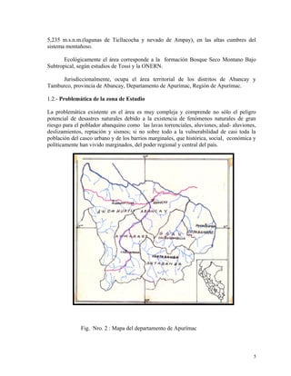 5,235 m.s.n.m.(lagunas de Ticllacocha y nevado de Ampay), en las altas cumbres del
sistema montañoso.
Ecológicamente el área corresponde a la formación Bosque Seco Montano Bajo
Subtropical, según estudios de Tossi y la ONERN.
Jurisdiccionalmente, ocupa el área territorial de los distritos de Abancay y
Tamburco, provincia de Abancay, Departamento de Apurímac, Región de Apurímac.
1.2.- Problemática de la zona de Estudio
La problemática existente en el área es muy compleja y comprende no sólo el peligro
potencial de desastres naturales debido a la existencia de fenómenos naturales de gran
riesgo para el poblador abanquino como las lavas torrenciales, aluviones, alud- aluviones,
deslizamientos, reptación y sismos; si no sobre todo a la vulnerabilidad de casi toda la
población del casco urbano y de los barrios marginales, que histórica, social, económica y
políticamente han vivido marginados, del poder regional y central del país.
Fig. Nro. 2 : Mapa del departamento de Apurímac
5
 