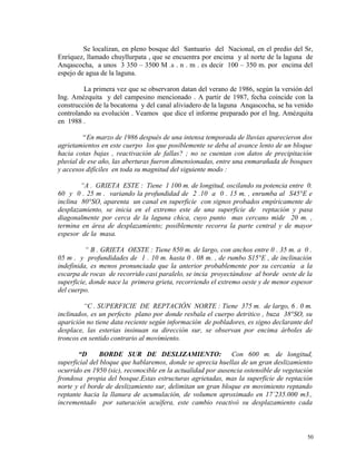 Se localizan, en pleno bosque del Santuario del Nacional, en el predio del Sr,
Enríquez, llamado chuyllurpata , que se encuentra por encima y al norte de la laguna de
Anqascocha, a unos 3 350 – 3500 M .s . n . m . es decir 100 – 350 m. por encima del
espejo de agua de la laguna.
La primera vez que se observaron datan del verano de 1986, según la versión del
Ing. Amézquita y del campesino mencionado . A partir de 1987, fecha coincide con la
construcción de la bocatoma y del canal aliviadero de la laguna Anqascocha, se ha venido
controlando su evolución . Veamos que dice el informe preparado por el Ing. Amézquita
en 1988 .
“En marzo de 1986 después de una intensa temporada de lluvias aparecieron dos
agrietamientos en este cuerpo los que posiblemente se deba al avance lento de un bloque
hacia cotas bajas , reactivación de fallas? ; no se cuentan con datos de precipitación
pluvial de ese año, las aberturas fueron dimensionadas, entre una enmarañada de bosques
y accesos difíciles en toda su magnitud del siguiente modo :
“A . GRIETA ESTE : Tiene 1 100 m. de longitud, oscilando su potencia entre 0.
60 y 0 . 25 m . variando la profundidad de 2 .10 a 0 . 15 m. , enrumba al S45°E e
inclina 80°SO, aparenta un canal en superficie con signos probados empíricamente de
desplazamiento, se inicia en el extremo este de una superficie de reptación y pasa
diagonalmente por cerca de la laguna chica, cuyo punto mas cercano mide 20 m. ,
termina en área de desplazamiento; posiblemente recorra la parte central y de mayor
espesor de la masa.
“ B . GRIETA OESTE : Tiene 850 m. de largo, con anchos entre 0 . 35 m. a 0 .
05 m . y profundidades de 1 . 10 m. hasta 0 . 08 m. , de rumbo S15°E , de inclinación
indefinida, es menos pronunciada que la anterior probablemente por su cercanía a la
escarpa de rocas de recorrido casi paralelo, se incia proyectándose al borde oeste de la
superficie, donde nace la primera grieta, recorriendo el extremo oeste y de menor espesor
del cuerpo.
“C . SUPERFICIE DE REPTACIÓN NORTE : Tiene 375 m. de largo, 6 . 0 m.
inclinados, es un perfecto plano por donde resbala el cuerpo detritico , buza 38°SO, su
aparición no tiene data reciente según información de pobladores, es signo declarante del
desplace, las esterias insinuan su dirección sur, se observan por encima árboles de
troncos en sentido contrario al movimiento.
“D BORDE SUR DE DESLIZAMIENTO: Con 600 m. de longitud,
superficial del bloque que hablaremos, donde se aprecia huellas de un gran deslizamiento
ocurrido en 1950 (sic), reconocible en la actualidad por ausencia ostensible de vegetación
frondosa propia del bosque.Estas estructuras agrietadas, mas la superficie de reptación
norte y el borde de deslizamiento sur, delimitan un gran bloque en movimiento reptando
reptante hacia la llanura de acumulación, de volumen aproximado en 17´235.000 m3.,
incrementado por saturación acuífera, este cambio reactivó su desplazamiento cada
50
 