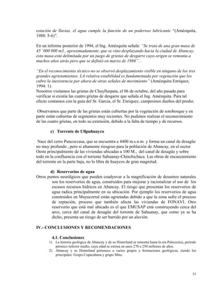 estación de lluvias, el agua cumple la función de un poderoso lubricante “(Amézquita,
1988: 5-6)”.
En un informe posterior de 1994, el Ing. Amézquita señala: “Se trata de una gran masa de
45’ 000 000 m3., aproximadamente, que se vino desplazando hacia la ciudad de Abancay,
esta masa está delimitada por un juego de grietas de desgarre cuyo origen se remonta a
muchos años atrás pero que se definió en marzo de 1986”. .
“En el reconocimiento técnico no se observó desplazamiento visible en ninguno de los tres
grandes agrietamientos. LA relativa estabilidad es fundamentada por vegetación que los
cubre la inexistencia por ahora de otras señales de movimiento” (Amézquita Enríquez,
1994: 1).
Nosotros visitamos las grietas de Chuyllurpata, el 06 de octubre, del año pasado para
verificar si existía las cuatro grietas de desgarre que señala el Ing. Amézquita. Para tal
efecto contamos con la guía del Sr. Garcia, el Sr. Enriquez, campesinos dueños del predio.
Observamos que parte de las grietas están cubiertas por la vegetación de sotobosque y en
parte están cubiertas de segmentos muy recientes. No pudimos realizar el reconocimiento
de las cuatro grietas, en todo su extensión, debido a la falta de tiempo y de recursos.
c) Torrente de Ullpuhuayco
Nace del cerro Puncoccasa, que se encuentra a 4400 m.s.n.m. y forma un canal de desagüe
no muy profundo , pero si altamente riesgoso para la población de Abancay, en el sector
Oeste principalmente de las viviendas ubicadas a 100 M., del canal de desagüe y sobre
todo en la confluencia con el torrente Sahuanay-Chinchichaca. Las obras de encauzamiento
del torrente en la parte baja, no lo libra de huaycos de gran magnitud.
d) Reservorios de agua
Otros puntos neurálgicos que pueden coadyuvar a la magnificación de desastres naturales
son los reservorios de agua, construidos para mejorar y racionalizar el uso de los
escasos recursos hídricos en Abancay. El riesgo que presentan los reservorios de
agua radica principalmente en su ubicación. Por ejemplo los reservorios de agua
construidos en Muyucorral están agrietadas debido a que la zona sufre el proceso
de reptación, proceso que también afecta las viviendas de FONAVI. Otro
reservorio que está mal ubicado es el que EMUSAP está construyendo cerca del
arco, cerca del canal de desagüe del torrente de Sahuanay, que como ya se ha
dicho, presenta un riesgo de ser barrido por un aluvión.
IV.- CONCLUSIONES Y RECOMENDACIONES
4.1. Conclusiones
1) La historia geológica de Abancay y de su Hinterland se remonta hasta la era Paleozoica, período
pérmico inferior medio, cuya edad se estima en unos 270 a 250 millones de años.
2) Abancay y su Hinterland pertenece a varios grupos y formaciones geológicas, siendo los
principales: Grupo Copacabana y grupo Mitu.
51
 