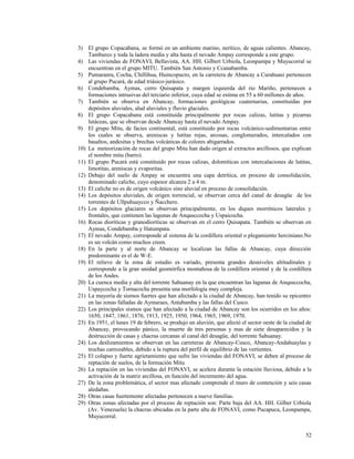 3) El grupo Copacabana, se formó en un ambiente marino, nerítico, de aguas calientes. Abancay,
Tamburco y toda la ladera media y alta hasta el nevado Ampay corresponde a este grupo.
4) Las viviendas de FONAVI, Bellavista, AA. HH. Gilbert Urbiola, Leonpampa y Muyucorral se
encuentran en el grupo MITU. También San Antonio y Ccanabamba.
5) Pumaranra, Cocha, Chillihua, Huincopucro, en la carretera de Abancay a Curahuasi pertenecen
al grupo Pucará, de edad triásico-jurásico.
6) Condebamba, Aymas, cerro Quisapata y margen izquierda del rio Mariño, pertenecen a
formaciones intrusivas del terciario inferior, cuya edad se estima en 55 a 60 millones de años.
7) También se observa en Abancay, formaciones geológicas cuaternarias, constituidas por
depósitos aluviales, alud aluviales y fluvio glaciales.
8) El grupo Copacabana está constituida principalmente por rocas calizas, lutitas y pizarras
lutáceas, que se observan desde Abancay hasta el nevado Ampay.
9) El grupo Mitu, de facies continental, está constituido por rocas volcánico-sedimentarias entre
los cuales se observa, areniscas y lutitas rojas, arcosas, conglomerados, intercalados con
basaltos, andesitas y brechas volcánicas de colores abigarrados.
10) La meteorización de rocas del grupo Mitu han dado origen al extractos arcillosos, que explican
el nombre mitu (barro).
11) El grupo Pucará está constituido por rocas calizas, dolomíticas con intercalaciones de lutitas,
limotitas, areniscas y evaporitas.
12) Debajo del suelo de Ampay se encuentra una capa detrítica, en proceso de consolidación,
denominado caliche, cuyo espesor alcanza 2 a 4 m.
13) El caliche no es de origen volcánico sino aluvial en proceso de consolidación.
14) Los depósitos aluviales, de origen torrencial, se observan cerca del canal de desagüe de los
torrentes de Ullpuhuaycco y Ñacchero.
15) Los depósitos glaciares se observan principalmente, en los diques morrénicos laterales y
frontales, que contienen las lagunas de Anqasccocha y Uspaicocha.
16) Rocas dioríticas y granodioríticas se observan en el cerro Quisapata. También se observan en
Aymas, Condebamba y Hatumpata.
17) El nevado Ampay, corresponde al sistema de la cordillera oriental o plegamiento herciniano.No
es un volcán como muchos creen.
18) En la parte y al norte de Abancay se localizan las fallas de Abancay, cuya dirección
predominante es el de W-E.
19) El relieve de la zona de estudio es variado, presenta grandes desniveles altitudinales y
corresponde a la gran unidad geomórfica montañosa de la cordillera oriental y de la cordillera
de los Andes.
20) La cuenca media y alta del torrente Sahuanay en la que encuentran las lagunas de Anqasccocha,
Uspaycocha y Tornacocha presenta una morfología muy compleja.
21) La mayoría de sismos fuertes que han afectado a la ciudad de Abancay, han tenido su epicentro
en las zonas falladas de Aymaraes, Antabamba y las fallas del Cusco.
22) Los principales sismos que han afectado a la ciudad de Abancay son los ocurridos en los años:
1650, 1847, 1861, 1876, 1913, 1925, 1950, 1964, 1965, 1969, 1970.
23) En 1951, el lunes 19 de febrero, se produjo un aluvión, que afectó el sector oeste de la ciudad de
Abancay, provocando pánico, la muerte de tres personas y mas de siete desaparecidos y la
destrucción de casas y chacras cercanas al canal del desagüe, del torrente Sahuanay.
24) Los deslizamientos se observan en las carreteras de Abancay-Cusco, Abancay-Andahuaylas y
trochas carrozables, debido a la ruptura del perfil de equilibrio de las vertientes.
25) El colapso y fuerte agrietamiento que sufre las viviendas del FONAVI, se deben al proceso de
reptación de suelos, de la formación Mitu
26) La reptación en las viviendas del FONAVI, se acelera durante la estación lluviosa, debido a la
activación de la matriz arcillosa, en función del incremento del agua.
27) De la zona problemática, el sector mas afectado comprende el muro de contención y seis casas
aledañas.
28) Otras casas fuertemente afectadas pertenecen a nueve familias.
29) Otras zonas afectadas por el proceso de reptación son: Parte baja del AA. HH. Gilber Urbiola
(Av. Venezuela) la chacras ubicadas en la parte alta de FONAVI, como Pucapuca, Leonpampa,
Muyucorral.
52
 