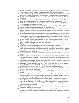 30) El riesgo potencial de que ocurran desastres naturales en Abancay, es grande; oscila entre un
60% y 70%, sobre todo en lo que se refiere a sismos, aluviones, reptación y huaycos.
31) La alta vulnerabilidad de Abancay se debe a muchos factores, de los cuales como ya se ha
dicho, figura el estado de postración y marginación con respecto del poder central y regional.
32) El grado de vulnerabilidad señalado no es igual para toda la población de Abancay y
alrededores.
33) En el mismo caso urbano se identifican casas con mayor vulnerabilidad que otras. Este es el
caso de las viviendas con adobe que constituye el 80% del total, de albañilería tipo C y D.
34) El 20% de las viviendas de Abancay, en el casco urbano, son de albañilería tipo A (5%) y B
(15%) con características sismo resistentes.
35) Además delas fallas de construcción, las viviendas de Abancay son viejas con 50 a 100 años.
36) Fuera del casco urbano, las viviendas son muchos mas vulnerables.
37) Si Abaqncay fuera afectado por un sismo de intensidad V – VI , en la escala modificada de
Mercalli, el 40% a 50% de las viviendas, que son de adobe sufrirían graves daños y un 20% -
30% colapsarían.
38) De producirse un aluvión similar a la de año 1951 Abancay seria afectada 20 a 30%. Los los
acentamientos mas afectados serian av. Seoane, el Olivo, avenidas : Días barcenas, Gamarra,
Arequipa, Lima, Venezuela, Perú y todas las viviendas construidas en el cause y riveras del
torrente Sahuanay – Chinchichaca- El v. Olivo y patibamba baja.
39) El riesgo potencial de que ocurra, en Abancay, un alud- aluvión es bastante bajo ( 20 – 30%).
40) El nevado Ampay es glaciar de circo inactivo, en pleno proceso de retroceso, cuya potencia o
espesor a penas alcanza unos 30 a 50 M. en la parte central.
41) El peligro que presente el nevado radica en los depósitos morrénicos que se observan en la
artesa glaciar, entre las lagunas glaciares del nevado y la laguna de Uspaicocha.
42) La laguna de Ampay es un baso de agua, cuyo espejo varia según la la estación; se incrementa
durante el verano y disminuye notablemente durante el invierno y la primavera. El 16 de marzo
de esta año, tenia aproximadamente 200 M. de largo por 105 M. de ancho y unos 10 a 12 M. de
profundidad máxima. (168 000 M3).
43) La laguna ocupa una depresión de exhondación glaciarica, producto del proceso de erosión
glaciar.
44) En 1984 se ejecutó un importante estudio, sobre la laguna de Anqascocha, cuyo informe elaboró
el Dr. José Ramírez Pareja, titulado : “ Reconocimiento geológico de las lagunas de las vertiente
Ampay”.
45) Esta laguna ha sido estudiada también en 1985 por OFTECO Ings. Consultores, lo que sirvió
para la construcción de la bocatoma y el canal aliviadero.
46) La laguna de Uspaicocha tenía en mayo del 95, unos 900 M. de la largo por 300 M. de ancho y
una profundidad máxima de 15 M. El dique morrénico que contiene la laguna es
impresionantemente alto; se levante 80 a 100 M. del espejo de agua, de la laguna.
47) El agua, de la laguna, es transparente verdosa-azulada ; no se observan indicadores de vida
ictiológica , pero si algas y protozoarios.
48) El riesgo de desborde que presenta la laguna es bajo ( 10 – 20%), y mas bajo aun la ruptura de
su dique.
49) Las lagunas de Tornacocha, baja y alta se encuentran a 4 440 .m. Y 4 580 M. s . n . m . Los
diques morrénicos que los constituyen son muy débiles, lo que implica su fragilidad y por ende
un riesgo muy alto de ruptura y generación de un pequeño aluvión.
50) Las 4 grietas de Chuyllurpata se localizan en el predio del Sr. Enríquez, que se encuentra a
100 – 350 M. por encima de la laguna de Anqascocha. Las grietas están cubiertas por
vegetación de sotobosque , y sedimentos recientes . Parece que el riesgo de reptación y
deslizamiento que eran preocupantes en 1986 – 94 han disminuido considerablemente, sin
destacar totalmente su ocurrencia.
51) El torrente de Ullpuhuaico forma un canal no profundo, pero si altamente riesgoso para la
población de Abancay, en el sector oeste.
52) Otros puntos neurálgicos que pueden coadyuvar a la magnificación de desastres naturales son
reservorios de agua . El riesgo que presentan los reservorios de agua radica en su inadecuada
ubicación.
53
 