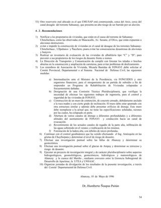 53) Otro reservorio mal ubicado es el que EMUSAP está construyendo, cerca del Arco, cerca del
canal desagüe del torrente Sahuanay, que presenta un alto riesgo de ser barrido por un aluvión.
4 . 2 . Recomendaciones
1) Notificar a los propietarios de viviendas, que están en el cause del torrente de Sahuanay-
Chinchichaca, como las observadas en Maucacalle, Av. Seoane, el Olivo, que están expuestas a
aluviones destructores.
2) evitar e impedir la construcción de viviendas en el canal de desague de los torrentes Sahuanay-
Chinchichaca , Ullpuhaico y Ñacchero, psara evitar las consecuencias desastrosas de aluviones
y huaycos.
3) Realizar un inventario de evaluación de las viviendas de albañilería tipo “C” y “D”, para
prevenir a sus propietarios de los riesgos de desastre frente a sismos.
4) La Dirección de Transportes y Comunicación de cumplir con forestar los taludes o brechas
abiertas en la construcción y ampliación de carreteras, para evitar problemas de deslizamiento.
5) Los miembros de Asociación de Vivienda, Micaela Bastidas de FONAVI ,debe solicitar al
Comité Provincial, Departamental o al Sistema Nacional de Defensa Civil, las siguientes
medidas:
a) Intermediación ante el Ministro de la Presidencia, via FONCODES y otro
organismo financiero, para el otorgamiento de un partida de subsidio a fin de
emprender un Programa de Rehabilitación de Viviendas colapsadas o
frecuentemente dañadas.
b) Designación de una Comisión Técnica Pluridisciplinaria, que verifique la
necesidad de efectuar los siguientes trabajos de ingeniería, para el control y
seguridad de las viviendas de FONAVI.
c) Construcción de un muro de contención, de concreto armado, debidamente anclado
a la roca madre y con cierto grado de inclinación. El muro debe estar apuntado con
otra estructura similar y además debe presentar orificios de drenaje. Este muro
debe reemplazar a la actual que, no tiene las especificaciones señaladas, razones
por las cuales, ha colapsado en parte.
d) Abertura de varios canales de drenaje a diferentes profundidades y a diferentes
altitudes del asentamiento de FONAVI y conducción hacia un canal de
evacuación.
e) Revestimiento de los actuales canales de regadío de la parte alta, infiltración de
las aguas sobretodo en el verano; o reubicación de los mismos.
f) Forestación de la ladera alta, con árboles de raíces profundas.
6) Continuar con el control geodinámico que ha venido efectuando el Ing. Amézquita en las
grietas de Chuyllurpata y determinar el nivel de riesgo de desastre.
7) Efectuar una investigación puntual sobre las fallas de Abancay y determinar su
geotectónica.
8) Efectuar una investigación puntual sobre el glaciar de Ampay y determinar su retroceso y
riesgo de desastre.
9) Ejecutar un proyecto de investigación integral y de carácter pluridisciplinario sobre aspectos
hidrogeológicos, geomofológicos, geotectónicos, hidrológicos y mateorológicos de
Abancay y la cuenca del Mariño , mediante convenio entre la Gerencia Subregional de
Desarrollo de Apurímac, la UTEA y UNSAAC.
10) Organizar jornadas de divulgación de los resultados de la presente investigación, a través
del Comité Departamental de Defensa Civil.
Abancay, 10 de Mayo de 1996
Dr, Humberto Ñaupas Paitán
54
 