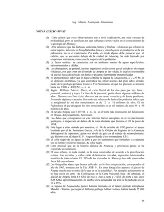 Ing. Alberto Amézquita Altamirano
.
NOTAS EXPLICATIVAS
(1) Cabe aclarar que estas observaciones son a nivel explicatorio, por ende carecen de
profundidad, pero se justifican por que subsanan ciertos vacíos en el conocimiento de
la geología de Abancay.
(2) Debe aclararse que las diabasas, andesitas, baltos y brechas volcánicas que afloran en
estos lugares, así como en Guayllabamba, Jasca y otros lugares se produjeron en la era
paleozoica, no en el cuaternario. Por ende, en modo alguno debe pensarse que el
caliche, que se encuentra debajo de la ciudad de Abancay, ha sido formado por
erupciones volcánicas, como cree la mayoría de la población.
(3) La facies nerítica se caracteriza por un ambiente marino de aguas superficiales,
epicontinentales y cálidas.
(4) Los abanquinos, en general, incluso ingenieros civiles creen que el caliche es de origen
volcánico, por que creen en el nevado de Ampay es un volcán, lo cual es insostenible
ya que las rocas del nevado son lutitas y pizarras fuertemente metamofizadas .
(5) Es extraordinario saber que el dique contiene la laguna de Anqascocha, a 3 250 M. es
un depósito morrénico, ya que contradice las observaciones del gran sabio alemán,
padre de la geología peruana, Gustavo Von Steinmann, de que los glaciares avanzaron
hasta los 3 800 a 4 000 M . s . n . m .
(6) Según William Morris Davis, el ciclo fluvial de los ríos pasa por tres fases :
juventud, madurez y vejes. La fase de la juventud, puede durar algunos millones de
años . Durante esta fase el río discurre por un cause estrecho y de fuerte pendiente,
formando rápidos y cascadas. Haciendo un esfuerzo de deducción podemos inferir que
la antigüedad de los ríos mencionados es de 2 a 10 millones de años. El río
Pachachaca el que desaguan los ríos mencionados es un rió maduro, de unos 30 a 50
millones de años.
(7) El nevado Ampay con 5 235 M . s . n . m . es el horts más prominente del fallamiento
en bloque, del plegamiento herciniano.
(8) Los datos que consignamos en este informe fueron recogidos en el reconocimiento
geológico, e inspección de daños, de la zona afectada, que hicimos el 20 de junio de
1994.
(9) Este lugar a sido visitado por nosotros, el 06 de octubre de 1995,gracias al apoyo
brindado por el Sr. Justiniano García, Jefe de la Oficina de Registro de la Gerencia
Subregional de Apurímac, quien nos sirvió de guía en el trabajo de reconocimiento,
que hicimos con el Mayor E. P . Augusto Banda ( hoy comandante E.P.).
(10)El color negro de las aguas se debe a que los sedimentos que formaban la avalancha
son de lutitas y pizarras lutáceas, de color negro.
(11)Cabe precisar que en la historia sísmica de Abancay y provincias jamás se ha
registrado un terremoto .
(12)El caso urbano, en toda ciudad, es la zona construidas de acuerdo a la planificación
urbana. Las avenidas y calles están debidamente trazadas, siguiendo determinados
modelos de trazo urbano. El 50% de las viviendas de Abancay han sido construidas
fuera del caso urbano.
(13)Las fotografías aéreas que hemos utilizado en la foto interpretación, corresponden al
año de 1963, tomadas por la Cia. AST- 9 . En estas fotografías aparece el glaciar de
Ampay mucho más extenso de lo que es en la actualidad . Por ejemplo, actualmente ya
no hay nieve en cerro de Ccelloccasa; en la Carta Nacional, hoja de Abancay, el
glaciar de Ampay tenía 5.5 KM. de este a este a oeste y 3 KM. de norte a sur, unos
8,25 KM2, aproximadamente, en cambio en la actualidad esa área se ha reducido en un
10 a 15%.
(14)La laguna de Anqascocha parece haberse formado en el tercer período interglaciar
Mendel – Wurms, que según el brillante geólogo Althur Holmes, habría durado 75 000
años.
55
 