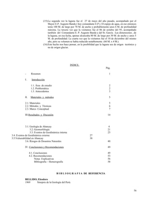 (15)La segunda vez la laguna fue el 27 de mayo del año pasado, acompañado por el
Mayor E.P. Augusto Banda ( hoy comandante E.P.). El espejo de agua, en ese entonces
tenía 100 M. de largo por 70 M. de ancho y probablemente unos 6 M. de profundidad
máxima. La tercera vez que la visitamos fue el 06 de octubre del 95, acompañado
también del Comandante E. P. Augusto Banda y del Sr. García . Las dimensiones , de
la laguna, en esa fecha, apenas alcanzaba 80 M. de largo por 30 M. de ancho y unos 5
M. de profundidad. La cuarta vez que la visitamos fue el 10 de diciembre del mismo
año, pero su volumen se había reducido notablemente. (60 M. x 4 M.).
(16)Este hecho nos hace pensar, en la posibilidad que la laguna sea de origen tectónico y
no de origen glaciar.
INDICE.
Pág.
- Resumen 1
I . Introducción
1.1. Área de estudio 2
1.2. Problemática 2
1.3. Antecedentes 3
II. Materiales y métodos 5
2.1. Materiales 5
2.2. Métodos y Técnicas 6
2.3. Marco Conceptual 7
III.Resultados y Discusión 14
3.1. Geología de Abancay 4
3.2. Geomorfología 21
3.3. Eventos de Geodinámica interna 25
3.4. Eventos de Geodinámica externa 27
3.5.Vulnerabilidad en Abancay 38
3.6. Riesgos de Desastres Naturales 40
IV. Conclusiones y Recomendaciones 49
4.1. Conclusiones 49
4.2. Recomendaciones 53
Notas Explicativas 56
Bibliografía – Hemerografía 58
B I B L I O G R A F I A DE REFERENCIA
BELLIDO, Eleodoro
1969 Sinopsis de la Geología del Perú.
56
 