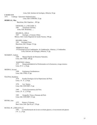 Lima, Edit. Instituto de Geología y Minería, 54 pp.
C E R E S I S
1971 Catálogo : Epicentros Sudamericanos.
Lima, Edit. CERESIS, 22 pp.
DERRUAU, Max
Barcelona, Edit. Kapelusz , 482 pp.
GIESECKE, A. y SILGADO E.
1981 Terremotos del Perú.
Lima, Edit. Rickchaay , ...
HELIER R. y SOLA
1967 Geología y Ciencias Afines
México, Edit. Centro Regional de Ayuda Técnica, 346 pp.
HOLMES, Arthur
1961 Geología Física.
Barcelona, Edit. Omega, 512 pp.
MOROCCO, René
1972Geología de los Cuadrángulos de Andahuaylas, Abancay y Cotabambas.
Lima, Edit.Inst. de Geología y Minería, 51 pp.
MASKREY, Andrew
1989 Manejo Popular de Desastres Naturales.
Lima, Edit. ITDG. 208 pp.
MARTINEZ, Alberto
1975 Responsabilidad de los Profesionales en la Geotecnia y riesgo sísmico.
Lima, (N .E .), 26 pp.
MEDINA, Juvenal
1990 Fenómenos Geodinámicos.
Lima, Edit. ITDG, 87 pp.
ÑAUPAS, Humberto
1974 Estudio Geológico de las Depresiones del Perú.
Lima, ( N . E .), 28 pp.
1976 Los Sismos.
Lima, Edit. EDUSMP, 21 pp.
1984 Visión Geosistémica del Perú.
Lima, ( N . E .), 234 pp.
1985 Geografía Física y Humana del Perú
Lima, Edit. EDUSMP. 312 pp.
ROTHE, Jean
1972 Sismos y Volcanes.
Bues Aires, Edit. Que Se je?, 126 pp.
RUEGG, W. y DOLLFUS, O.
1982 La transformación de la nieve en hielo glaciar y el movimiento del glaciar.
( N . L .), 8 pp.
57
 