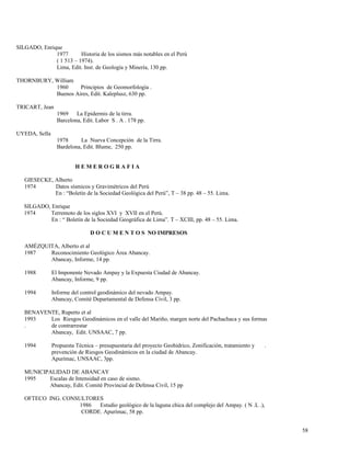 SILGADO, Enrique
1977 Historia de los sismos más notables en el Perú
( 1 513 – 1974).
Lima, Edit. Inst. de Geología y Minería, 130 pp.
THORNBURY, William
1960 Principios de Geomorfología .
Buenos Aires, Edit. Kaleplusz, 630 pp.
TRICART, Jean
1969 La Epidermis de la tirra.
Barcelona, Edit. Labor S . A . 178 pp.
UYEDA, Sella
1978 La Nueva Concepción de la Tirra.
Bardelona, Edit. Blume, 250 pp.
H E M E R O G R A F I A
GIESECKE, Alberto
1974 Datos sísmicos y Gravimétricos del Perú
En : “Boletín de la Sociedad Geológica del Perú”, T – 38 pp. 48 – 55. Lima.
SILGADO, Enrique
1974 Terremoto de los siglos XVI y XVII en el Perú.
En : “ Boletín de la Sociedad Geográfica de Lima”. T – XCIII, pp. 48 – 55. Lima.
D O C U M E N T O S NO IMPRESOS
AMÉZQUITA, Alberto et al
1987 Reconocimiento Geológico Área Abancay.
Abancay, Informe, 14 pp.
1988 El Imponente Nevado Ampay y la Expuesta Ciudad de Abancay.
Abancay, Informe, 9 pp.
1994 Informe del control geodinámico del nevado Ampay.
Abancay, Comité Departamental de Defensa Civil, 3 pp.
BENAVENTE, Ruperto et al
1993 Los Riesgos Geodinámicos en el valle del Mariño, margen norte del Pachachaca y sus formas
. de contrarrestar
Abancay, Edit. UNSAAC, 7 pp.
1994 Propuesta Técnica – presupuestaria del proyecto Geohidrico, Zonificación, tratamiento y .
prevención de Riesgos Geodinámicos en la ciudad de Abancay.
Apurímac, UNSAAC, 3pp.
MUNICIPALIDAD DE ABANCAY
1995 Escalas de Intensidad en caso de sismo.
Abancay, Edit. Comité Provincial de Defensa Civil, 15 pp
OFTECO ING. CONSULTORES
1986 Estudio geológico de la laguna chica del complejo del Ampay. ( N .L .),
CORDE. Apurímac, 58 pp.
58
 