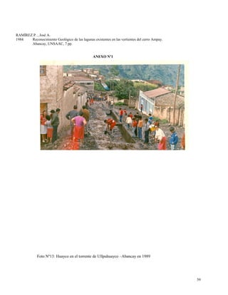 RAMÍREZ P. , José A.
1984 Reconocimiento Geológico de las lagunas existentes en las vertientes del cerro Ampay.
Abancay, UNSAAC, 7 pp.
ANEXO Nº1
Foto Nº13: Huayco en el torrente de Ullpuhuayco –Abancay en 1989
59
 