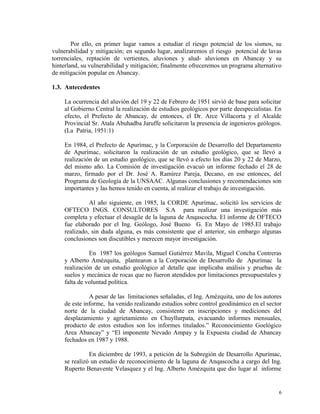 Por ello, en primer lugar vamos a estudiar el riesgo potencial de los sismos, su
vulnerabilidad y mitigación; en segundo lugar, analizaremos el riesgo potencial de lavas
torrenciales, reptación de vertientes, aluviones y alud- aluviones en Abancay y su
hinterland, su vulnerabilidad y mitigación; finalmente ofreceremos un programa alternativo
de mitigación popular en Abancay.
1.3. Antecedentes
La ocurrencia del aluvión del 19 y 22 de Febrero de 1951 sirvió de base para solicitar
al Gobierno Central la realización de estudios geológicos por parte deespecialistas. En
efecto, el Prefecto de Abancay, de entonces, el Dr. Arce Villacorta y el Alcalde
Provincial Sr. Atala Abuhadba Jaruffe solicitaron la presencia de ingenieros geólogos.
(La Patria, 1951:1)
En 1984, el Prefecto de Apurímac, y la Corporación de Desarrollo del Departamento
de Apurímac, solicitaron la realización de un estudio geológico, que se llevó a
realización de un estudio geológico, que se llevó a efecto los días 20 y 22 de Marzo,
del mismo año. La Comisión de investigación evacuó un informe fechado el 28 de
marzo, firmado por el Dr. José A. Ramírez Pareja, Decano, en ese entonces, del
Programa de Geología de la UNSAAC. Algunas conclusiones y recomendaciones son
importantes y las hemos tenido en cuenta, al realizar el trabajo de investigación.
Al año siguiente, en 1985, la CORDE Apurímac, solicitó los servicios de
OFTECO INGS. CONSULTORES S.A para realizar una investigación más
completa y efectuar el desagüe de la laguna de Anqascocha. El informe de OFTECO
fue elaborado por el Ing. Geólogo, José Bueno G. En Mayo de 1985.El trabajo
realizado, sin duda alguna, es más consistente que el anterior, sin embargo algunas
conclusiones son discutibles y merecen mayor investigación.
En 1987 los geólogos Samuel Gutiérrez Mavila, Miguel Concha Contreras
y Alberto Amézquita, plantearon a la Corporación de Desarrollo de Apurímac la
realización de un estudio geológico al detalle que implicaba análisis y pruebas de
suelos y mecánica de rocas que no fueron atendidos por limitaciones presupuestales y
falta de voluntad política.
A pesar de las limitaciones señaladas, el Ing. Amézquita, uno de los autores
de este informe, ha venido realizando estudios sobre control geodinámico en el sector
norte de la ciudad de Abancay, consistente en inscripciones y mediciones del
desplazamiento y agrietamiento en Chuyllurpata, evacuando informes mensuales,
producto de estos estudios son los informes titulados.” Reconocimiento Goelógico
Area Abancay” y “El imponente Nevado Ampay y la Expuesta ciudad de Abancay
fechados en 1987 y 1988.
En diciembre de 1993, a petición de la Subregión de Desarrollo Apurímac,
se realizó un estudio de reconocimiento de la laguna de Anqascocha a cargo del Ing.
Ruperto Benavente Velasquez y el Ing. Alberto Amézquita que dio lugar al informe
6
 
