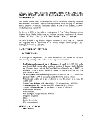 preliminar titulado “LOS RIESGOS GEODINAMICOS EN EL VALLE DEL
MARIÑO MARGEN NORTE DE PACHACHACA Y SUS FORMAS DE
CONTRARESTAR”
Este informe planteó como recomendaciones realizar un estudio “integral y completo
de la parte baja del nevado Ampay lo que implicaría un mejor manejo y uso de tierras
de toda esta área”. Así mismo recomendó la firma de un Convenio entre la UNSAAC
y la Subregión de Desarrollo.
En febrero de 1994, el Ing. Alberto Amézquita y el Arq. Porfirio Enriquez Sotelo,
Director de la Oficina Subregional de Defensa Nacional, suscribieron el Informe
titulado “INFORME DEL CONTROL GEODINAMICO NEVADO AMPAY”.
En Marzo de 1994, el Ing. Roberto Ruperto Benavente V. De la UNSAAC, formuló
una propuesta para la realización de un estudio integral sobre Geología, Geo-
hidrología, Geofísica y Geotecnia.
II..- MATERIALES Y METODOS
2.1.- MATERIALES.
La investigación exploratoria, con serias limitaciones de tiempo, de recursos
económicos y tecnológicos ha contado con los siguientes materiales.
- La Carta Aerofotogramétrica de Abancay, a la escala de 1: 100 000, en la
que figura toda la cuenca del río Mariño, y por tanto el área de estudio. La hoja
de Abancay forma parte de la Carta Nacional, elaborada por el I.G.N. en
colaboración con el IAGS, año 1978, basado en fotografías aéreas verticales
pancromáticas 1963.
- 10 fotografías áreas verticales pancromáticas del vuelo AST-9, a una escala
promedio de 1:60.000, en las que se puede observar el área de estudio.
- Una imagen satélite en la que se observa la zona de estudio a la escala de
1:1000 000.
- Mapa Físico- Político del Perú, del año 1993, a la escala de 1:100 000.
- Mapa Geológico del Perú, del año 1975, a la escala de 1:100 000.
- Mapa Ecológico del Perú, del año 1960, a la escala de 1:100 000.
- Un altímetro- barómetro.
- Un curvímetro.
- Una picsa para recoger muestras de rocas.
- Máquina fotográfica
- HCL.
- Rollos de película
- Una bolsa de dormir
-
2.2. METODOS Y TECNICAS
a. De Gabinete:
7
 