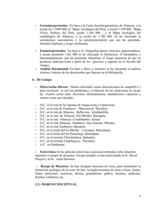 - Cartointerpretación: En base a la Carta Aerofotogramétrica de Abancay, a la
escala de 1:1000 000; el Mapa Geológico del Perú, a escala 1:100 000; Mapa
Físico- Político del Perú, escala 1:100 000 ; y el Mapa Geológico del
cuadrángulo de Abancay, a la escala de 1:100 000. Se ha efectuado la
cartolectura, cartoanálisis y la cartointerpretación que nos ha permitido,
formular hipótesis y luego verificarlas.
- Fotointerpretación: En base a 10 fotografías aéreas verticales, pancromáticas,
a escala promedio 1:60, 000 se ha efectuado la fotolectura, el fotoanálisis y
fotointerpretación, que ha permitido identificar el riesgo potencial de que se
produzca alud-aluviones a partir de los glaciares y lagunas en el Nevado del
Ampay.
- Análisis Documental: En base a libros e informes se ha efectuado el análisis
externo e interno de los documentos que figuran en la bibliografía.
b. De Campo:
- Observación Directa : Hemos efectuado varias observaciones de campo(O.C.)
para reconocer in situ los problemas y evidencias de las situaciones de riesgo
de eventos como alud- aluviones, deslizamientos, inundaciones, reptación y
sismos como, por ejemplo:
- O.C. en la ruta de las lagunas de Anqascocha y Uspaicocha.
- O.C. en la ruta de Tamburco – Muyocorral- Ñacchero.
- O.C. en la ruta de Abancay- Bellavista- Ichubambilla.
- O.C. en la ruta de Abancay- Río Mariño- Quisapata.
- O.C. en la ruta Abancay- Condebamba- Aymas.
- O.C. en la ruta Abancay- Tamburco- San Antonio- Mirador.
- O.C. en la ruta Tamburco- Qerapata.
- O.C. en el lecho del río Mariño – Colcaque- Marcahuasi.
- O.C. en el lecho del río Puruchaqa- Hatumpata.
- O.C. en el torrente Chinchichaca- Sahuanay.
- O.C. en el torrente Ullpuhuayco- ´Ñacchero.
- O.C. en Patibamba.
- Entrevistas: Se ha aplicado entrevistas a personas enteradas sobre desastres
naturales o riesgos de desastres. Así por ejemplo se han entrevistado al Sr. David
Pereyra y al Sr. Jesús Bustinza.
- Recojo de Muestras: Se han recogido muestras de rocas, para determinar la
formación geológica de la zona. Se han recogido muestras de rocas calizas, lutitas,
lutitas pizarrosas, areniscas, diorita, granodiorita, gabros, basaltos, andesitas,
brechas volcánicas etc.
2.3.- MARCO CONCEPTUAL.
8
 