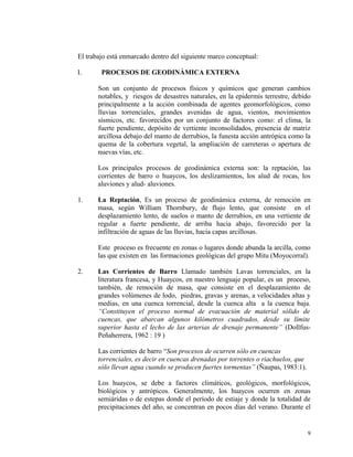El trabajo está enmarcado dentro del siguiente marco conceptual:
I. PROCESOS DE GEODINÁMICA EXTERNA
Son un conjunto de procesos físicos y químicos que generan cambios
notables, y riesgos de desastres naturales, en la epidermis terrestre, debido
principalmente a la acción combinada de agentes geomorfológicos, como
lluvias torrenciales, grandes avenidas de agua, vientos, movimientos
sísmicos, etc. favorecidos por un conjunto de factores como: el clima, la
fuerte pendiente, depósito de vertiente inconsolidados, presencia de matriz
arcillosa debajo del manto de derrubios, la funesta acción antrópica como la
quema de la cobertura vegetal, la ampliación de carreteras o apertura de
nuevas vías, etc.
Los principales procesos de geodinámica externa son: la reptación, las
corrientes de barro o huaycos, los deslizamientos, los alud de rocas, los
aluviones y alud- aluviones.
1. La Reptación, Es un proceso de geodinámica externa, de remoción en
masa, según William Thornbury, de flujo lento, que consiste en el
desplazamiento lento, de suelos o manto de derrubios, en una vertiente de
regular a fuerte pendiente, de arriba hacia abajo, favorecido por la
infiltración de aguas de las lluvias, hacia capas arcillosas.
Este proceso es frecuente en zonas o lugares donde abunda la arcilla, como
las que existen en las formaciones geológicas del grupo Mitu (Moyocorral).
2. Las Corrientes de Barro Llamado también Lavas torrenciales, en la
literatura francesa, y Huaycos, en nuestro lenguaje popular, es un proceso,
también, de remoción de masa, que consiste en el desplazamiento de
grandes volúmenes de lodo, piedras, gravas y arenas, a velocidades altas y
medias, en una cuenca torrencial, desde la cuenca alta a la cuenca baja.
“Constituyen el proceso normal de evacuación de material sólido de
cuencas, que abarcan algunos kilómetros cuadrados, desde su límite
superior hasta el lecho de las arterias de drenaje permanente” (Dollfus-
Peñaherrera, 1962 : 19 )
Las corrientes de barro “Son procesos de ocurren sólo en cuencas
torrenciales, es decir en cuencas drenadas por torrentes o riachuelos, que
sólo llevan agua cuando se producen fuertes tormentas” (Ñaupas, 1983:1).
Los huaycos, se debe a factores climáticos, geológicos, morfológicos,
biológicos y antrópicos. Generalmente, los huaycos ocurren en zonas
semiáridas o de estepas donde el período de estiaje y donde la totalidad de
precipitaciones del año, se concentran en pocos días del verano. Durante el
9
 