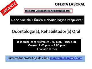 OFERTA LABORAL
            Excelente Ubicación: Norte de Bogotá. D.C.


  Reconocida Clínica Odontológica requiere:

  Odontólogo(a), Rehabilitador(a) Oral

      Disponibilidad: Miércoles 9:00 a.m. – 1:00 p.m.
              Viernes: 2:00 p.m. – 7:00 p.m.
                      1 Sábado al mes

Interesados enviar hoja de vida a munevarjuan@gmail.com
 