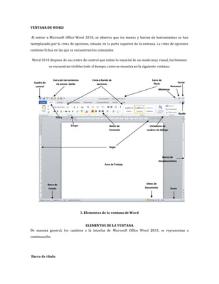 VENTANA DE WORD
Al entrar a Microsoft Office Word 2010, se observa que los menús y barras de herramientas se han
reemplazado por la cinta de opciones, situada en la parte superior de la ventana. La cinta de opciones
contiene fichas en las que se encuentran los comandos.
Word 2010 dispone de un centro de control que reúne lo esencial de un modo muy visual, los botones
se encuentran visibles todo el tiempo, como se muestra en la siguiente ventana:

3. Elementos de la ventana de Word
ELEMENTOS DE LA VENTANA
De manera general, los cambios a la interfaz de Microsoft Office Word 2010, se representan a
continuación.

Barra de título

 