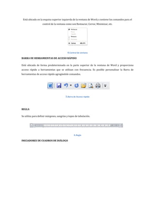 Está ubicado en la esquina superior izquierda de la ventana de Word y contiene los comandos para el
control de la ventana como son Restaurar, Cerrar, Minimizar, etc.

4.Control de ventana
BARRA DE HERRAMIENTAS DE ACCESO RÁPIDO
Está ubicada de forma predeterminada en la parte superior de la ventana de Word y proporciona
acceso rápido a herramientas que se utilizan con frecuencia. Es posible personalizar la Barra de
herramientas de acceso rápido agregándole comandos.

5.Barra de Acceso rápido

REGLA
Se utiliza para definir márgenes, sangrías y topes de tabulación.

6.Regla
INICIADORES DE CUADROS DE DIÁLOGO

 