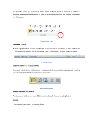Son pequeños iconos que aparecen en ciertos grupos. Al hacer clic en un Iniciador de cuadros de
diálogo se abre un cuadro de diálogo o un panel de tareas, que proporciona más opciones relacionadas
con dicho grupo.

7.Indicadores de cintas
BARRA DE ESTADO
Muestra la página actual, el idioma y los botones de visualización del documento, así como también una
barra de desplazamiento que permite aplicar Zoom a la página, para agrandar o alejar la imagen.

8.Barra de estado
BOTONES DE VISTAS DE DOCUMENTO
Cambian la vista de diseño del documento a vista de diseño de impresión, lectura de pantalla completa,
vista de diseño Web, vista de esquema o vista de borrador.

9.Vista de documentos
BARRAS DE DESPLAZAMIENTO
Permiten moverse a lo largo y ancho del documento utilizando el mouse para desplazarse.
AYUDA
Proporciona acceso rápido a los temas de Ayuda.

 