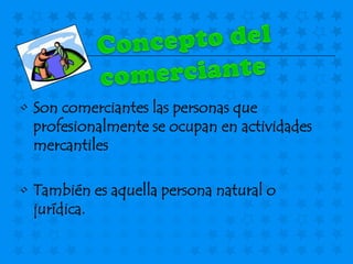 • Son comerciantes las personas que
  profesionalmente se ocupan en actividades
  mercantiles

• También es aquella persona natural o
  jurídica.
 