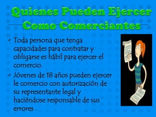• Toda persona que tenga
  capacidades para contratar y
  obligarse es hábil para ejercer el
  comercio.
• Jóvenes de 18 años pueden ejercer
  le comercio con autorización de
  su representante legal y
  haciéndose responsable de sus
  errores .
 