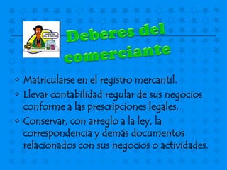 • Matricularse en el registro mercantil.
• Llevar contabilidad regular de sus negocios
  conforme a las prescripciones legales.
• Conservar, con arreglo a la ley, la
  correspondencia y demás documentos
  relacionados con sus negocios o actividades.
 