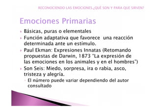 Básicas, puras o elementales
Función adaptativa que favorece una reacción
determinada ante un estímulo.
Paul Ekman: Expresiones Innatas (Retomando
propuestas de Darwin, 1873 “La expresión de
las emociones en los animales y en el hombres”)
Son Seis: Miedo, sorpresa, ira o rabia, asco,
tristeza y alegría.
◦ El número puede variar dependiendo del autor
consultado
RECONOCIENDO LAS EMOCIONES.¿QUÉ SON Y PARA QUE SIRVEN?
 