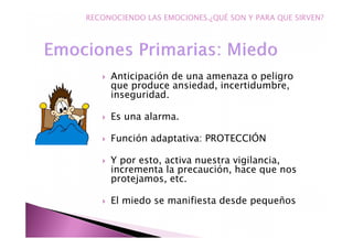 Anticipación de una amenaza o peligro
que produce ansiedad, incertidumbre,
inseguridad.
Es una alarma.
Función adaptativa: PROTECCIÓN
Y por esto, activa nuestra vigilancia,
incrementa la precaución, hace que nos
protejamos, etc.
El miedo se manifiesta desde pequeños
RECONOCIENDO LAS EMOCIONES.¿QUÉ SON Y PARA QUE SIRVEN?
 