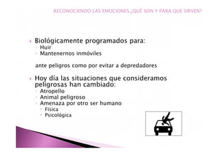 Biológicamente programados para:
◦ Huir
◦ Mantenernos inmóviles
ante peligros como por evitar a depredadores
Hoy día las situaciones que consideramos
peligrosas han cambiado:
◦ Atropello
◦ Animal peligroso
◦ Amenaza por otro ser humano
Física
Psicológica
RECONOCIENDO LAS EMOCIONES.¿QUÉ SON Y PARA QUE SIRVEN?
 