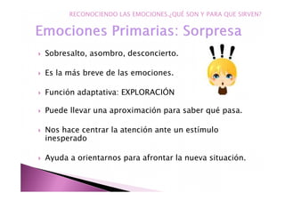 Sobresalto, asombro, desconcierto.
Es la más breve de las emociones.
Función adaptativa: EXPLORACIÓN
Puede llevar una aproximación para saber qué pasa.
Nos hace centrar la atención ante un estímulo
inesperado
Ayuda a orientarnos para afrontar la nueva situación.
RECONOCIENDO LAS EMOCIONES.¿QUÉ SON Y PARA QUE SIRVEN?
 