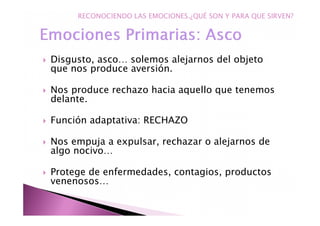 Disgusto, asco… solemos alejarnos del objeto
que nos produce aversión.
Nos produce rechazo hacia aquello que tenemos
delante.
Función adaptativa: RECHAZO
Nos empuja a expulsar, rechazar o alejarnos de
algo nocivo…
Protege de enfermedades, contagios, productos
venenosos…
RECONOCIENDO LAS EMOCIONES.¿QUÉ SON Y PARA QUE SIRVEN?
 