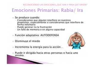 Se produce cuando:
◦ Consideramos que alguien interfiere en nuestros
propósitos, especialmente si consideramos que interfiere de
forma voluntaria
◦ Puede generar ira la frustración
◦ Un fallo de memoria o en alguna capacidad
Función adaptativa: AUTODEFENSA
Disminuye el miedo
Incrementa la energía para la acción…
Puede ir dirigida hacia otras personas o hacia uno
mismo.
RECONOCIENDO LAS EMOCIONES.¿QUÉ SON Y PARA QUE SIRVEN?
 