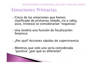 Cinco de las emociones que hemos
clasificado de primarias (miedo, ira o rabia,
asco, tristeza) se considerarían “negativas”
Una tendría una función de focalización:
Sorpresa.
¿Por qué? Acciones rápidas de supervivencia
Mientras que solo una sería considerada
“positiva” ¿por qué es diferente?
RECONOCIENDO LAS EMOCIONES.¿QUÉ SON Y PARA QUE SIRVEN?
 