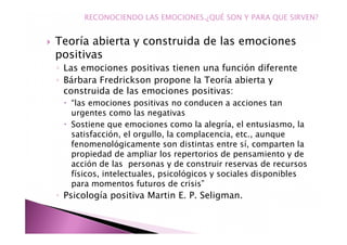 Teoría abierta y construida de las emociones
positivas
◦ Las emociones positivas tienen una función diferente
◦ Bárbara Fredrickson propone la Teoría abierta y
construida de las emociones positivas:
“las emociones positivas no conducen a acciones tan
urgentes como las negativas
Sostiene que emociones como la alegría, el entusiasmo, la
satisfacción, el orgullo, la complacencia, etc., aunque
fenomenológicamente son distintas entre sí, comparten la
propiedad de ampliar los repertorios de pensamiento y de
acción de las personas y de construir reservas de recursos
físicos, intelectuales, psicológicos y sociales disponibles
para momentos futuros de crisis”
◦ Psicología positiva Martin E. P. Seligman.
RECONOCIENDO LAS EMOCIONES.¿QUÉ SON Y PARA QUE SIRVEN?
 