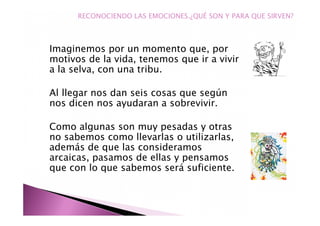 Imaginemos por un momento que, por
motivos de la vida, tenemos que ir a vivir
a la selva, con una tribu.
Al llegar nos dan seis cosas que según
nos dicen nos ayudaran a sobrevivir.
Como algunas son muy pesadas y otras
no sabemos como llevarlas o utilizarlas,
además de que las consideramos
arcaicas, pasamos de ellas y pensamos
que con lo que sabemos será suficiente.
RECONOCIENDO LAS EMOCIONES.¿QUÉ SON Y PARA QUE SIRVEN?
 