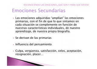 Las emociones adquiridas “amplían” las emociones
primarias, con el fin de que lo que sintamos en
cada situación se complemente en función de
nuestras características individuales, de nuestro
aprendizaje, de nuestra propia biografía.
Se derivan de las primarias
Influencia del pensamiento
Culpa, vergüenza, satisfacción, celos, aceptación,
resignación, placer…
RECONOCIENDO LAS EMOCIONES.¿QUÉ SON Y PARA QUE SIRVEN?
 