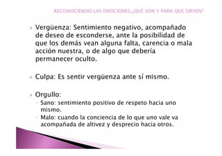 Vergüenza: Sentimiento negativo, acompañado
de deseo de esconderse, ante la posibilidad de
que los demás vean alguna falta, carencia o mala
acción nuestra, o de algo que debería
permanecer oculto.
Culpa: Es sentir vergüenza ante sí mismo.
Orgullo:
◦ Sano: sentimiento positivo de respeto hacia uno
mismo.
◦ Malo: cuando la conciencia de lo que uno vale va
acompañada de altivez y desprecio hacia otros.
RECONOCIENDO LAS EMOCIONES.¿QUÉ SON Y PARA QUE SIRVEN?
 