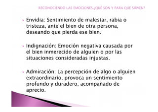 Envidia: Sentimiento de malestar, rabia o
tristeza, ante el bien de otra persona,
deseando que pierda ese bien.
Indignación: Emoción negativa causada por
el bien inmerecido de alguien o por las
situaciones consideradas injustas.
Admiración: La percepción de algo o alguien
extraordinario, provoca un sentimiento
profundo y duradero, acompañado de
aprecio.
RECONOCIENDO LAS EMOCIONES.¿QUÉ SON Y PARA QUE SIRVEN?
 