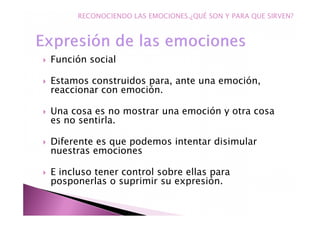 Función social
Estamos construidos para, ante una emoción,
reaccionar con emoción.
Una cosa es no mostrar una emoción y otra cosa
es no sentirla.
Diferente es que podemos intentar disimular
nuestras emociones
E incluso tener control sobre ellas para
posponerlas o suprimir su expresión.
RECONOCIENDO LAS EMOCIONES.¿QUÉ SON Y PARA QUE SIRVEN?
 