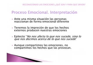 Ante una misma situación las personas
reaccionan de forma emocional diferente
Tenemos la impresión de que los hechos
externos producen nuestras emociones
Epitecto “No nos afecta lo que nos sucede, sino lo
que nos decimos acerca de lo que nos sucede”
Aunque compartimos las emociones, no
compartimos los hechos que las provocan.
RECONOCIENDO LAS EMOCIONES.¿QUÉ SON Y PARA QUE SIRVEN?
 
