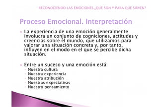 La experiencia de una emoción generalmente
involucra un conjunto de cogniciones, actitudes y
creencias sobre el mundo, que utilizamos para
valorar una situación concreta y, por tanto,
influyen en el modo en el que se percibe dicha
situación.
Entre un suceso y una emoción está:
◦ Nuestra cultura
◦ Nuestra experiencia
◦ Nuestra atribución
◦ Nuestras expectativas
◦ Nuestro pensamiento
RECONOCIENDO LAS EMOCIONES.¿QUÉ SON Y PARA QUE SIRVEN?
 