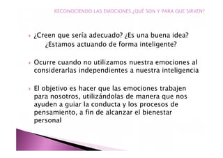 ¿Creen que sería adecuado? ¿Es una buena idea?
¿Estamos actuando de forma inteligente?
Ocurre cuando no utilizamos nuestra emociones al
considerarlas independientes a nuestra inteligencia
El objetivo es hacer que las emociones trabajen
para nosotros, utilizándolas de manera que nos
ayuden a guiar la conducta y los procesos de
pensamiento, a fin de alcanzar el bienestar
personal
RECONOCIENDO LAS EMOCIONES.¿QUÉ SON Y PARA QUE SIRVEN?
 