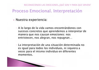 Nuestra experiencia:
◦ A lo largo de la vida vamos encontrándonos con
sucesos concretos que aprendemos a interpretar de
manera que nos causan emociones: nos
entristecen, nos alegran, nos repugnan…
◦ La interpretación de una situación determinada no
es igual para todos los individuos, ni siquiera a
veces para el mismo individuo en diferentes
momentos.
RECONOCIENDO LAS EMOCIONES.¿QUÉ SON Y PARA QUE SIRVEN?
 