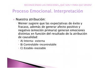 Nuestra atribución:
◦ Weiner sugiere que las expectativas de éxito y
fracaso, además de generar afecto positivo y
negativo (emoción primaria) generan emociones
distintas en función del resultado de la atribución
de causalidad:
A) Interna- externa
B) Controlable-incontrolable
C) Estable-inestable
RECONOCIENDO LAS EMOCIONES.¿QUÉ SON Y PARA QUE SIRVEN?
 